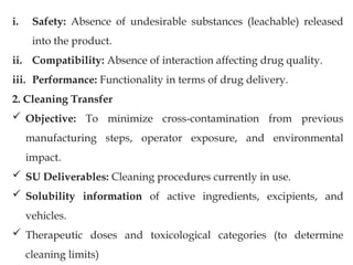 i. Safety: Absence of undesirable substances (leachable) released
into the product.
ii. Compatibility: Absence of interaction affecting drug quality.
iii. Performance: Functionality in terms of drug delivery.
2. Cleaning Transfer
 Objective: To minimize cross-contamination from previous
manufacturing steps, operator exposure, and environmental
impact.
 SU Deliverables: Cleaning procedures currently in use.
 Solubility information of active ingredients, excipients, and
vehicles.
 Therapeutic doses and toxicological categories (to determine
cleaning limits)
 