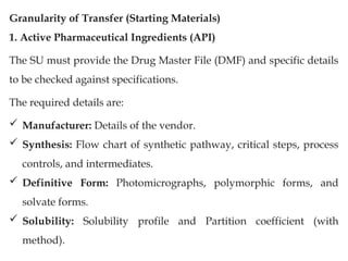 Granularity of Transfer (Starting Materials)
1. Active Pharmaceutical Ingredients (API)
The SU must provide the Drug Master File (DMF) and specific details
to be checked against specifications.
The required details are:
 Manufacturer: Details of the vendor.
 Synthesis: Flow chart of synthetic pathway, critical steps, process
controls, and intermediates.
 Definitive Form: Photomicrographs, polymorphic forms, and
solvate forms.
 Solubility: Solubility profile and Partition coefficient (with
method).
 