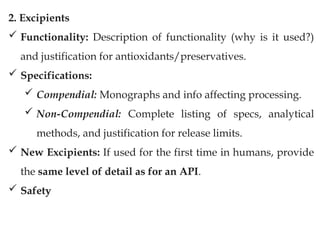 2. Excipients
 Functionality: Description of functionality (why is it used?)
and justification for antioxidants/preservatives.
 Specifications:
 Compendial: Monographs and info affecting processing.
 Non-Compendial: Complete listing of specs, analytical
methods, and justification for release limits.
 New Excipients: If used for the first time in humans, provide
the same level of detail as for an API.
 Safety
 
