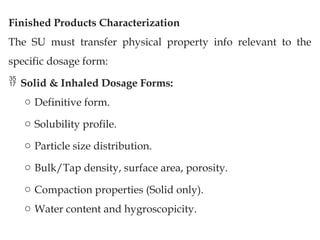 Finished Products Characterization
The SU must transfer physical property info relevant to the
specific dosage form:
 Solid & Inhaled Dosage Forms:
o Definitive form.
o Solubility profile.
o Particle size distribution.
o Bulk/Tap density, surface area, porosity.
o Compaction properties (Solid only).
o Water content and hygroscopicity.
 
