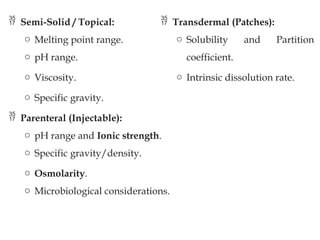  Semi-Solid / Topical:
o Melting point range.
o pH range.
o Viscosity.
o Specific gravity.
 Parenteral (Injectable):
o pH range and Ionic strength.
o Specific gravity/density.
o Osmolarity.
o Microbiological considerations.
 Transdermal (Patches):
o Solubility and Partition
coefficient.
o Intrinsic dissolution rate.
 