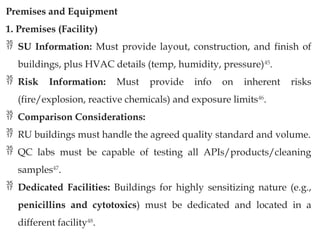 Premises and Equipment
1. Premises (Facility)
 SU Information: Must provide layout, construction, and finish of
buildings, plus HVAC details (temp, humidity, pressure)45
.
 Risk Information: Must provide info on inherent risks
(fire/explosion, reactive chemicals) and exposure limits46
.
 Comparison Considerations:
 RU buildings must handle the agreed quality standard and volume.
 QC labs must be capable of testing all APIs/products/cleaning
samples47
.
 Dedicated Facilities: Buildings for highly sensitizing nature (e.g.,
penicillins and cytotoxics) must be dedicated and located in a
different facility48
.
 