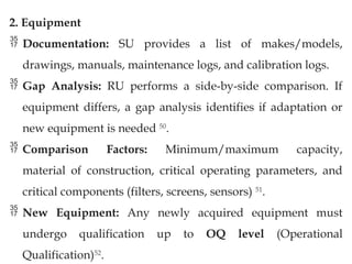 2. Equipment
 Documentation: SU provides a list of makes/models,
drawings, manuals, maintenance logs, and calibration logs.
 Gap Analysis: RU performs a side-by-side comparison. If
equipment differs, a gap analysis identifies if adaptation or
new equipment is needed 50
.
 Comparison Factors: Minimum/maximum capacity,
material of construction, critical operating parameters, and
critical components (filters, screens, sensors) 51
.
 New Equipment: Any newly acquired equipment must
undergo qualification up to OQ level (Operational
Qualification)52
.
 