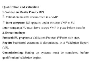 Qualification and Validation
1. Validation Master Plan (VMP)
 Validation must be documented in a VMP.
 Intra-company: RU operates under the same VMP as SU.
Inter-company: RU must have its own VMP in place before transfer
2. Execution Steps
Protocol: RU prepares a Validation Protocol (VP) for each step.
Report: Successful execution is documented in a Validation Report
(VR).
Commissioning: Setting up systems must be completed before
qualification/validation begins.
 