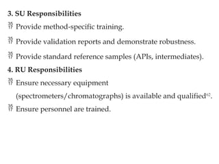3. SU Responsibilities
 Provide method-specific training.
 Provide validation reports and demonstrate robustness.
 Provide standard reference samples (APIs, intermediates).
4. RU Responsibilities
 Ensure necessary equipment
(spectrometers/chromatographs) is available and qualified62
.
 Ensure personnel are trained.
 