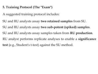 5. Training Protocol (The "Exam")
A suggested training protocol includes:
SU and RU analysts assay two retained samples from SU.
SU and RU analysts assay two sub-potent (spiked) samples.
SU and RU analysts assay samples taken from RU production.
RU analyst performs replicate analyses to enable a significance
test (e.g., Student's t-test) against the SU method.
 