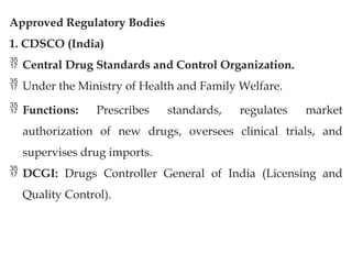 Approved Regulatory Bodies
1. CDSCO (India)
 Central Drug Standards and Control Organization.
 Under the Ministry of Health and Family Welfare.
 Functions: Prescribes standards, regulates market
authorization of new drugs, oversees clinical trials, and
supervises drug imports.
 DCGI: Drugs Controller General of India (Licensing and
Quality Control).
 