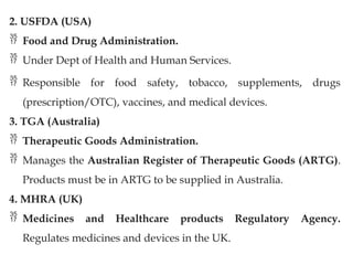 2. USFDA (USA)
 Food and Drug Administration.
 Under Dept of Health and Human Services.
 Responsible for food safety, tobacco, supplements, drugs
(prescription/OTC), vaccines, and medical devices.
3. TGA (Australia)
 Therapeutic Goods Administration.
 Manages the Australian Register of Therapeutic Goods (ARTG).
Products must be in ARTG to be supplied in Australia.
4. MHRA (UK)
 Medicines and Healthcare products Regulatory Agency.
Regulates medicines and devices in the UK.
 