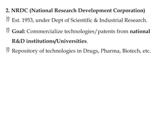 2. NRDC (National Research Development Corporation)
 Est. 1953, under Dept of Scientific & Industrial Research.
 Goal: Commercialize technologies/patents from national
R&D institutions/Universities.
 Repository of technologies in Drugs, Pharma, Biotech, etc.
 