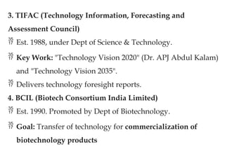 3. TIFAC (Technology Information, Forecasting and
Assessment Council)
 Est. 1988, under Dept of Science & Technology.
 Key Work: "Technology Vision 2020" (Dr. APJ Abdul Kalam)
and "Technology Vision 2035".
 Delivers technology foresight reports.
4. BCIL (Biotech Consortium India Limited)
 Est. 1990. Promoted by Dept of Biotechnology.
 Goal: Transfer of technology for commercialization of
biotechnology products
 