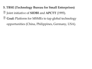 5. TBSE (Technology Bureau for Small Enterprises)
 Joint initiative of SIDBI and APCTT (1995).
 Goal: Platform for MSMEs to tap global technology
opportunities (China, Philippines, Germany, USA).
 