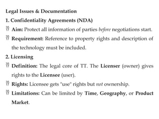 Legal Issues & Documentation
1. Confidentiality Agreements (NDA)
 Aim: Protect all information of parties before negotiations start.
 Requirement: Reference to property rights and description of
the technology must be included.
2. Licensing
 Definition: The legal core of TT. The Licenser (owner) gives
rights to the Licensee (user).
 Rights: Licensee gets "use" rights but not ownership.
 Limitations: Can be limited by Time, Geography, or Product
Market.
 