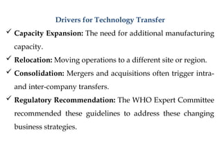 Drivers for Technology Transfer
 Capacity Expansion: The need for additional manufacturing
capacity.
 Relocation: Moving operations to a different site or region.
 Consolidation: Mergers and acquisitions often trigger intra-
and inter-company transfers.
 Regulatory Recommendation: The WHO Expert Committee
recommended these guidelines to address these changing
business strategies.
 
