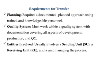Requirements for Transfer
 Planning: Requires a documented, planned approach using
trained and knowledgeable personnel.
 Quality System: Must work within a quality system with
documentation covering all aspects of development,
production, and QC.
 Entities Involved: Usually involves a Sending Unit (SU), a
Receiving Unit (RU), and a unit managing the process.
 