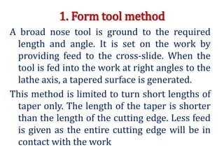1. Form tool method
A broad nose tool is ground to the required
length and angle. It is set on the work by
providing feed to the cross-slide. When the
tool is fed into the work at right angles to the
lathe axis, a tapered surface is generated.
This method is limited to turn short lengths of
taper only. The length of the taper is shorter
than the length of the cutting edge. Less feed
is given as the entire cutting edge will be in
contact with the work
 