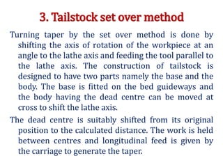 3. Tailstock set over method
Turning taper by the set over method is done by
shifting the axis of rotation of the workpiece at an
angle to the lathe axis and feeding the tool parallel to
the lathe axis. The construction of tailstock is
designed to have two parts namely the base and the
body. The base is fitted on the bed guideways and
the body having the dead centre can be moved at
cross to shift the lathe axis.
The dead centre is suitably shifted from its original
position to the calculated distance. The work is held
between centres and longitudinal feed is given by
the carriage to generate the taper.
 