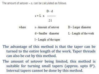 The advantage of this method is that the taper can be
turned to the entire length of the work. Taper threads
can also be cut by this method.
The amount of setover being limited, this method is
suitable for turning small tapers (approx. upto 8°).
Internal tapers cannot be done by this method.
 