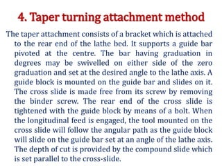 4. Taper turning attachment method
The taper attachment consists of a bracket which is attached
to the rear end of the lathe bed. It supports a guide bar
pivoted at the centre. The bar having graduation in
degrees may be swivelled on either side of the zero
graduation and set at the desired angle to the lathe axis. A
guide block is mounted on the guide bar and slides on it.
The cross slide is made free from its screw by removing
the binder screw. The rear end of the cross slide is
tightened with the guide block by means of a bolt. When
the longitudinal feed is engaged, the tool mounted on the
cross slide will follow the angular path as the guide block
will slide on the guide bar set at an angle of the lathe axis.
The depth of cut is provided by the compound slide which
is set parallel to the cross-slide.
 