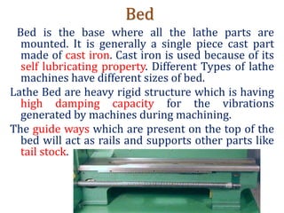 Bed
Bed is the base where all the lathe parts are
mounted. It is generally a single piece cast part
made of cast iron. Cast iron is used because of its
self lubricating property. Different Types of lathe
machines have different sizes of bed.
Lathe Bed are heavy rigid structure which is having
high damping capacity for the vibrations
generated by machines during machining.
The guide ways which are present on the top of the
bed will act as rails and supports other parts like
tail stock.
 
