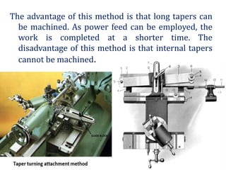 The advantage of this method is that long tapers can
be machined. As power feed can be employed, the
work is completed at a shorter time. The
disadvantage of this method is that internal tapers
cannot be machined.
 