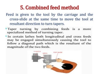 5. Combined feed method
Feed is given to the tool by the carriage and the
cross-slide at the same time to move the tool at
resultant direction to turn tapers.
 