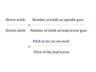 Driver teeth Number of teeth on spindle gear
=
Driven teeth Number of teeth on lead screw gear
Pitch to be cut on work
=
Pitch of the lead screw
 