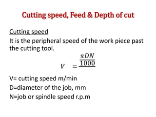 Cutting speed, Feed & Depth of cut
Cutting speed
It is the peripheral speed of the work piece past
the cutting tool.
𝑉 =
𝜋𝐷𝑁
1000
V= cutting speed m/min
D=diameter of the job, mm
N=job or spindle speed r.p.m
 