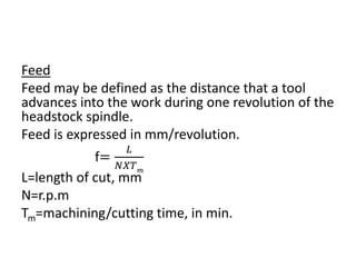 Feed
Feed may be defined as the distance that a tool
advances into the work during one revolution of the
headstock spindle.
Feed is expressed in mm/revolution.
f=
𝐿
𝑁𝑋𝑇 𝑚
L=length of cut, mm
N=r.p.m
Tm=machining/cutting time, in min.
 