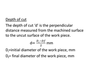 Depth of cut
The depth of cut ‘d’ is the perpendicular
distance measured from the machined surface
to the uncut surface of the work piece.
d=
𝐷𝑖
−𝐷𝑓
2
mm
Di=initial diameter of the work piece, mm
Df= final diameter of the work piece, mm
 
