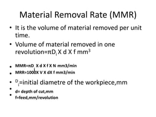Material Removal Rate (MMR)
• It is the volume of material removed per unit
time.
• Volume of material removed in one
revolution=πDi X d X f mm3
• MMR=πD
i
X d X f X N mm3/min
• MRR=1000X V X dX f mm3/min
• D
i=initial diametre of the workpiece,mm
• d= depth of cut,mm
• f=feed,mm/revolution
 