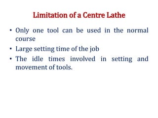 Limitation of a Centre Lathe
• Only one tool can be used in the normal
course
• Large setting time of the job
• The idle times involved in setting and
movement of tools.
 