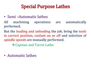 Special Purpose Lathes
• Semi –Automatic lathes
All machining operations are automatically
performed.
But the loading and unloading the job, bring the tools
in correct position, coolant on or off and selection of
spindle speeds are manually performed.
Capstan and Turret Lathe
• Automatic lathes
 
