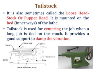 Tailstock
• It is also sometimes called the Loose Head-
Stock Or Puppet Head. It is mounted on the
bed (inner ways) of the lathe.
• Tailstock is used for centering the job when a
long job is tied on the chuck. It provides a
good support to damp the vibration.
 
