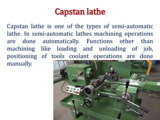Capstan lathe
Capstan lathe is one of the types of semi-automatic
lathe. In semi-automatic lathes machining operations
are done automatically. Functions other than
machining like loading and unloading of job,
positioning of tools coolant operations are done
manually.
 