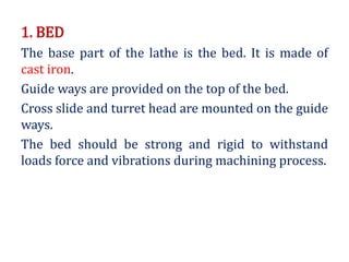 1. BED
The base part of the lathe is the bed. It is made of
cast iron.
Guide ways are provided on the top of the bed.
Cross slide and turret head are mounted on the guide
ways.
The bed should be strong and rigid to withstand
loads force and vibrations during machining process.
 