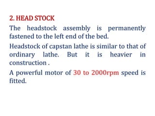 2. HEAD STOCK
The headstock assembly is permanently
fastened to the left end of the bed.
Headstock of capstan lathe is similar to that of
ordinary lathe. But it is heavier in
construction .
A powerful motor of 30 to 2000rpm speed is
fitted.
 