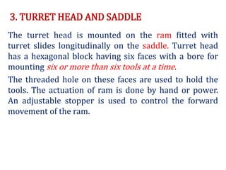 3. TURRET HEAD AND SADDLE
The turret head is mounted on the ram fitted with
turret slides longitudinally on the saddle. Turret head
has a hexagonal block having six faces with a bore for
mounting six or more than six tools at a time.
The threaded hole on these faces are used to hold the
tools. The actuation of ram is done by hand or power.
An adjustable stopper is used to control the forward
movement of the ram.
 