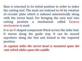 Ram is returned to its initial position in order to index
the cutting tool. The tools are indexed to 60 by rotation
of circular plate which is indexed automatically along
with the turret head. For bringing the next tool into
cutting position a mechanism called Geneva
mechanism is used.
It is an H shaped component fitted across the lathe bed.
It moves along the guide way. It can be moved
anywhere along the bed and locked to the required
position.
In capstan lathe the turret head is mounted upon the
ram which slides upon the saddle.
 