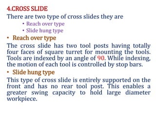 4.CROSS SLIDE
There are two type of cross slides they are
• Reach over type
• Slide hung type
• Reach over type
The cross slide has two tool posts having totally
four faces of square turret for mounting the tools.
Tools are indexed by an angle of 90. While indexing,
the motion of each tool is controlled by stop bars.
• Slide hung type
This type of cross slide is entirely supported on the
front and has no rear tool post. This enables a
greater swing capacity to hold large diameter
workpiece.
 