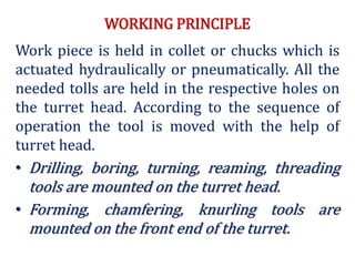 WORKING PRINCIPLE
Work piece is held in collet or chucks which is
actuated hydraulically or pneumatically. All the
needed tolls are held in the respective holes on
the turret head. According to the sequence of
operation the tool is moved with the help of
turret head.
• Drilling, boring, turning, reaming, threading
tools are mounted on the turret head.
• Forming, chamfering, knurling tools are
mounted on the front end of the turret.
 