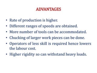 ADVANTAGES
• Rate of production is higher.
• Different ranges of speeds are obtained.
• More number of tools can be accommodated.
• Chucking of larger work pieces can be done.
• Operators of less skill is required hence lowers
the labour cost.
• Higher rigidity so can withstand heavy loads.
 
