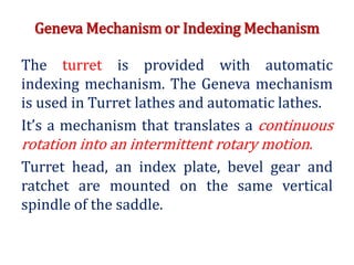 Geneva Mechanism or Indexing Mechanism
The turret is provided with automatic
indexing mechanism. The Geneva mechanism
is used in Turret lathes and automatic lathes.
It’s a mechanism that translates a continuous
rotation into an intermittent rotary motion.
Turret head, an index plate, bevel gear and
ratchet are mounted on the same vertical
spindle of the saddle.
 
