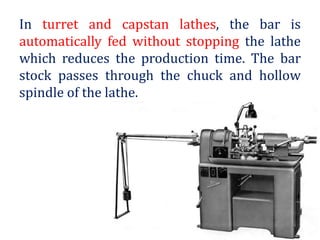 In turret and capstan lathes, the bar is
automatically fed without stopping the lathe
which reduces the production time. The bar
stock passes through the chuck and hollow
spindle of the lathe.
 