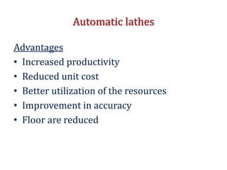 Automatic lathes
Advantages
• Increased productivity
• Reduced unit cost
• Better utilization of the resources
• Improvement in accuracy
• Floor are reduced
 
