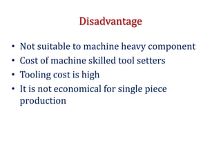 Disadvantage
• Not suitable to machine heavy component
• Cost of machine skilled tool setters
• Tooling cost is high
• It is not economical for single piece
production
 
