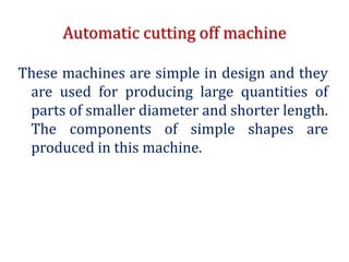 Automatic cutting off machine
These machines are simple in design and they
are used for producing large quantities of
parts of smaller diameter and shorter length.
The components of simple shapes are
produced in this machine.
 