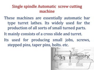 Single spindle Automatic screw cutting
machine
These machines are essentially automatic bar
type turret lathes. Its widely used for the
production of all sorts of small turned parts.
It mainly consists of a cross slide and turret.
Its used for producing small jobs, screws,
stepped pins, taper pins, bolts, etc.
 