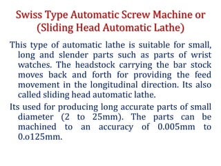 Swiss Type Automatic Screw Machine or
(Sliding Head Automatic Lathe)
This type of automatic lathe is suitable for small,
long and slender parts such as parts of wrist
watches. The headstock carrying the bar stock
moves back and forth for providing the feed
movement in the longitudinal direction. Its also
called sliding head automatic lathe.
Its used for producing long accurate parts of small
diameter (2 to 25mm). The parts can be
machined to an accuracy of 0.005mm to
0.o125mm.
 