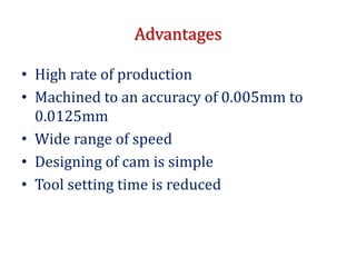 Advantages
• High rate of production
• Machined to an accuracy of 0.005mm to
0.0125mm
• Wide range of speed
• Designing of cam is simple
• Tool setting time is reduced
 
