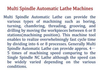 Multi Spindle Automatic Lathe Machines
Multi Spindle Automatic Lathe can provide the
various types of machining such as boring,
turning, chamfering, threading, grooving, and
drilling by moving the workpieces between 6 or 8
stations(machining position). This machine tool
enables to realize overwhelmingly fast cycle time
by dividing into 6 or 8 processes. Generally Multi
Spindle Automatic Lathe can provide approx. 4－
5 times of machining speed comparing to the
Single Spindle NC Lathe although the speed can
be widely varied depending on the various
conditions.
 